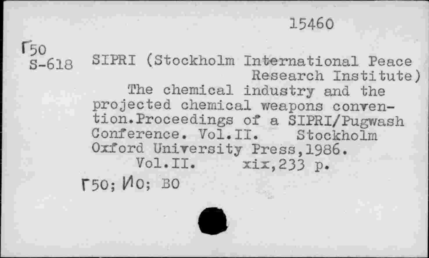 ﻿15460
S-618 S1PRI (Stockholm International Peace Research Institute) The chemical industry and the projected chemical weapons convention. Proceedings of a SIPRI/Pugwash Conference. Vol.II. Stockholm Oxford University Press,1986.
Vol.II. xix,233 p. Г50; ИО; BO